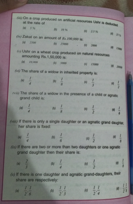 (iii) On a crop produced on artificial resources Ushr is deducted
at the rate of
(8) 5 % (b) 10 % (c) 2.5 %
(d) 25 %
(iv) Zakat on an amount of Rs.100,000 is:
(@) 2500 (b) 25000 (c) 2000
(d) 75000
(1) Ushr on a wheat crop produced on natural resources
amounting Rs.1,50,000 is:
(a) 10,000 (b) 5000 (c) 15000
(d) 20000
(vi) The share of a widow in inherited property is:
(a)  1/4  (b)  1/8  (c)  1/3  (d)  1/2 
(iii) The share of a widow in the presence of a child or agnatic
grand child is:
(a)  1/4  (b)  1/8  (c)  1/2  (d)  1/6 
(viii) If there is only a single daughter or an agnatic grand daughter,
her share is fixed:
(a)  1/4  (b)  1/6  (c)  1/2  (d)  1/8 
(ix) if there are two or more than two daughters or one agnatic
grand daughter then their share is:
(a)  2/3  (b)  1/4  (c)  1/2   1/8 
(x) If there is one daughter and agnatic grand-daughters, their
share are respectively:
(a)  1/2 ,  1/6  (b)  1/2 ,  1/3  (c)  1/2 ,  1/4  (d  1/2 ,  1/8 