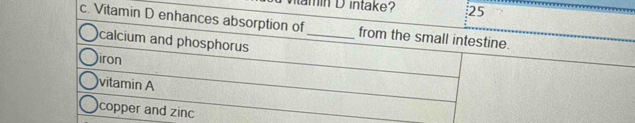 amin D intake? 25
c. Vitamin D enhances absorption of _from the small intestine.
calcium and phosphorus
iron
vitamin A
copper and zin