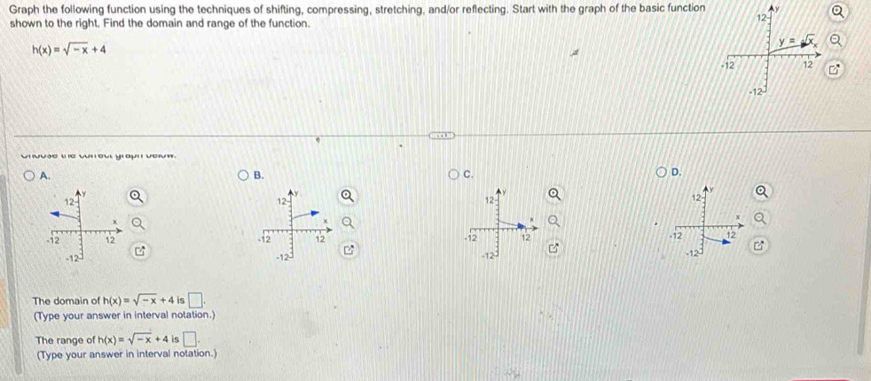 Graph the following function using the techniques of shifting, compressing, stretching, and/or reflecting. Start with the graph of the basic function
shown to the right. Find the domain and range of the function.
h(x)=sqrt(-x)+4
Unuãe w e wnou yaun vem.
A.
B.
C.
D.
   
  
The domain of h(x)=sqrt(-x)+4 is □ .
(Type your answer in interval notation.)
The range of h(x)=sqrt(-x)+4 is □ .
(Type your answer in interval notation.)