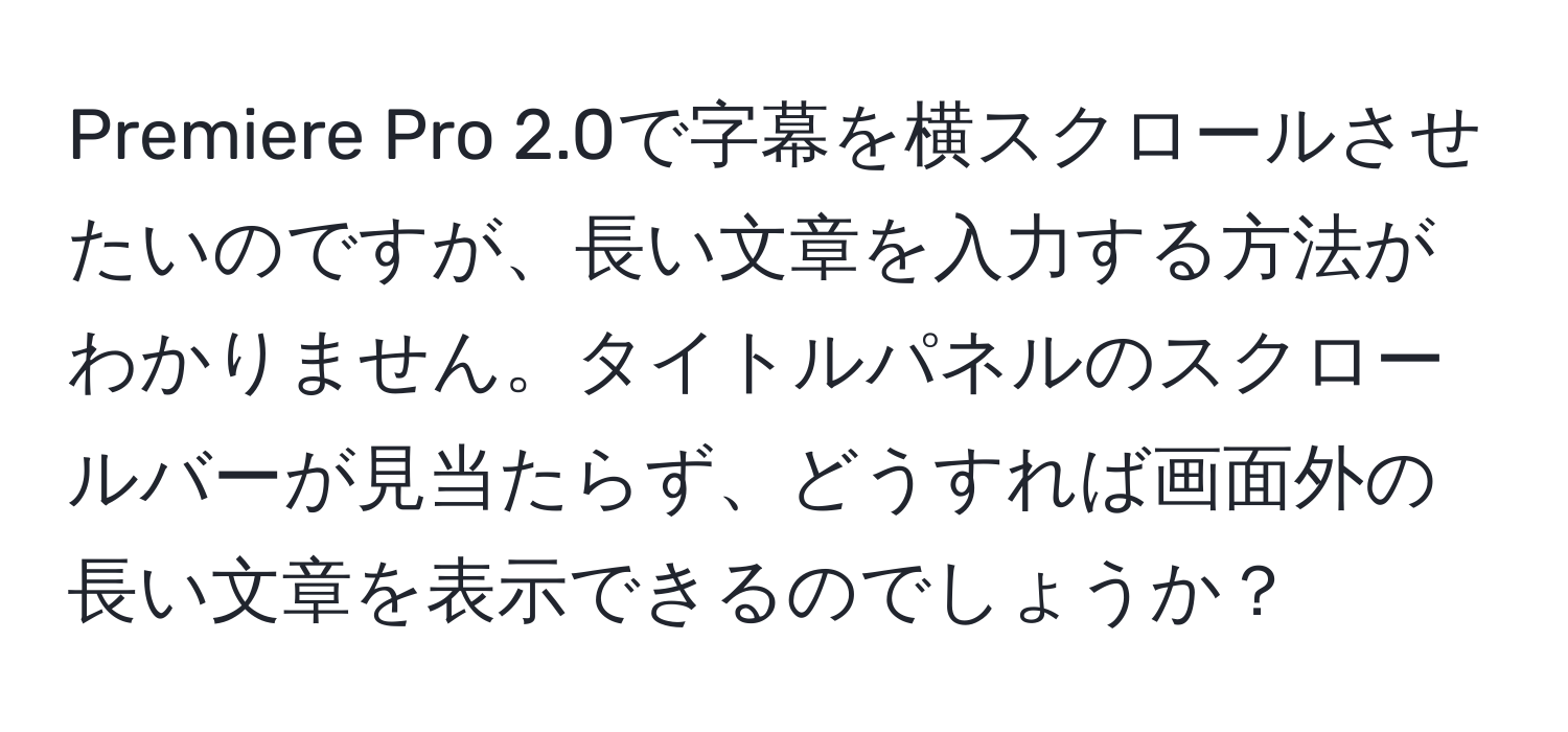 Premiere Pro 2.0で字幕を横スクロールさせたいのですが、長い文章を入力する方法がわかりません。タイトルパネルのスクロールバーが見当たらず、どうすれば画面外の長い文章を表示できるのでしょうか？