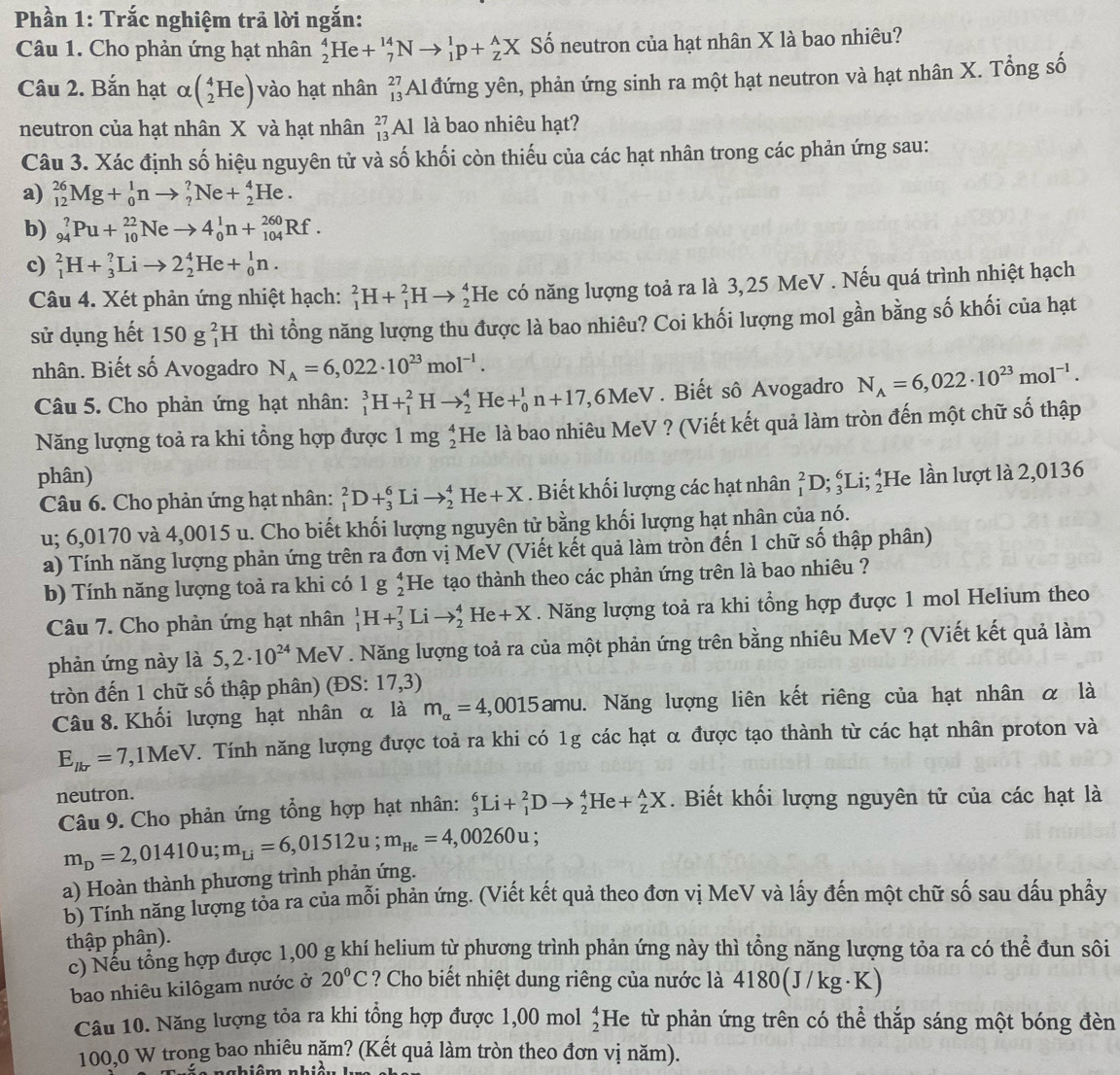 Phần 1: Trắc nghiệm trả lời ngắn:
Câu 1. Cho phản ứng hạt nhân _2^(4H [e+_7^(14)Nto _1^1p+_2^AX Số neutron của hạt nhân X là bao nhiêu?
Câu 2. Bắn hạt alpha beginpmatrix) _2^(4Heendpmatrix) vào hạt nhân beginarrayr 27 13endarray Al đứng yên, phản ứng sinh ra một hạt neutron và hạt nhân X. Tổng số
neutron của hạt nhân X và hạt nhân beginarrayr 27 13endarray Al là bao nhiêu hạt?
Câu 3. Xác định số hiệu nguyên tử và số khối còn thiếu của các hạt nhân trong các phản ứng sau:
a) _(12)^(26)Mg+_0^(1nto _2^?Ne+_2^4He.
b) _(94)^?Pu+_(10)^(22)Neto 4_0^1n+_(104)^(260)Rf.
c) _1^2H+_3^?Lito 2_2^4He+_0^1n.
Câu 4. Xét phản ứng nhiệt hạch: _1^2H+_1^2Hto _2^4 He có năng lượng toả ra là 3,25 MeV . Nếu quá trình nhiệt hạch
sử dụng hết 150g_1^2H I thì tổng năng lượng thu được là bao nhiêu? Coi khối lượng mol gần bằng số khối của hạt
nhân. Biết số Avogadro N_A)=6,022· 10^(23)mol^(-1).
Câu 5. Cho phản ứng hạt nhân: _1^(3H+_1^2Hto _2^4He+_0^1n+17,6MeV. Biết sô Avogadro N_A)=6,022· 10^(23)mol^(-1).
Năng lượng toả ra khi tổng hợp được 1mg_2^(4 He là bao nhiêu MeV ? (Viết kết quả làm tròn đến một chữ số thập
phân) _1^2D;_3^6Li;_2^4 He lần lượt là 2,0136
Câu 6. Cho phản ứng hạt nhân: _1^2D+_3^6Lito _2^4He+X. Biết khối lượng các hạt nhân
u; 6,0170 và 4,0015 u. Cho biết khối lượng nguyên tử bằng khối lượng hạt nhân của nó.
a) Tính năng lượng phản ứng trên ra đơn vị MeV (Viết kết quả làm tròn đến 1 chữ số thập phân)
b) Tính năng lượng toả ra khi có lg beginarray)r 4 He tạo thành theo các phản ứng trên là bao nhiêu ?
Câu 7. Cho phản ứng hạt nhân _1^(1H+_3^7Lito _2^4He+X. Năng lượng toả ra khi tổng hợp được 1 mol Helium theo
phản ứng này là 5,2· 10^24) MeV . Năng lượng toả ra của một phản ứng trên bằng nhiêu MeV ? (Viết kết quả làm
tròn đến 1 chữ số thập phân) (ĐS: 17,3)
Câu 8. Khối lượng hạt nhân α là m_alpha =4,0015 amu. Năng lượng liên kết riêng của hạt nhân α là
E_lkr=7 ,1MeV. Tính năng lượng được toả ra khi có 1g các hạt α được tạo thành từ các hạt nhân proton và
neutron. . Biết khối lượng nguyên tử của các hạt là
Câu 9. Cho phản ứng tổng hợp hạt nhân: _3^(6Li+_1^2Dto _2^4He+_2^AX
m_D)=2,01410u;m_Li=6,01512u;m_He=4,00260u;
a) Hoàn thành phương trình phản ứng.
b) Tính năng lượng tỏa ra của mỗi phản ứng. (Viết kết quả theo đơn vị MeV và lấy đến một chữ số sau dấu phầy
thập phân).
c) Nếu tổng hợp được 1,00 g khí helium từ phương trình phản ứng này thì tổng năng lượng tỏa ra có thể đun sôi
bao nhiêu kilôgam nước ở 20°C ? Cho biết nhiệt dung riêng của nước là 4180(J/kg·K)
Câu 10. Năng lượng tỏa ra khi tổng hợp được 1,00 mol beginarrayr 4 2endarray He từ phản ứng trên có thể thắp sáng một bóng đèn
100,0 W trong bao nhiêu năm? (Kết quả làm tròn theo đơn vị năm).
chiêm nhiê
