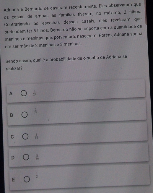 Adriana e Bernardo se casaram recentemente. Eles observaram que
os casais de ambas as famílias tiveram, no máximo, 2 filhos.
Contrariando as escolhas desses casais, eles revelaram que
pretendem ter 5 filhos. Bernardo não se importa com a quantidade de
meninos e meninas que, porventura, nascerem. Porém, Adriana sonha
em ser mãe de 2 meninas e 3 meninos.
Sendo assim, qual é a probabilidade de o sonho de Adriana se
realizar?
A  1/24 
beginarrayr 5 32endarray
B
C  4/15 
D  5/16 
 1/2 
E