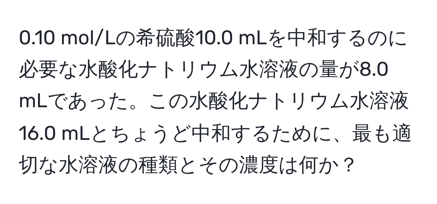 0.10 mol/Lの希硫酸10.0 mLを中和するのに必要な水酸化ナトリウム水溶液の量が8.0 mLであった。この水酸化ナトリウム水溶液16.0 mLとちょうど中和するために、最も適切な水溶液の種類とその濃度は何か？