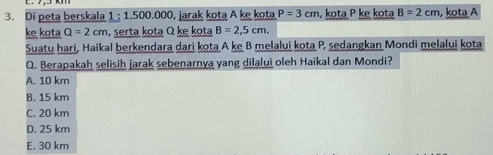 Di peta berskala 1 : 1.500.000, jarak kota A ke kota P=3cm , kota P ke kota B=2cm , kota A
ke kota Q=2cm , serta kota Q ke kota B=2,5cm. 
Suatu hari, Haikal berkendara dari kota A ke B melalui kota P, sedangkan Mondi melalui kota
Q. Berapakah selisih jarak sebenarnya yang dilalui oleh Haikal dan Mondi?
A. 10 km
B. 15 km
C. 20 km
D. 25 km
E. 30 km