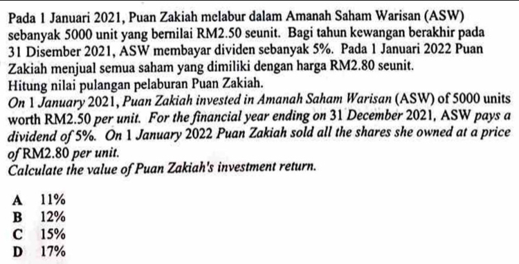 Pada 1 Januari 2021, Puan Zakiah melabur dalam Amanah Saham Warisan (ASW)
sebanyak 5000 unit yang bernilai RM2.50 seunit. Bagi tahun kewangan berakhir pada
31 Disember 2021, ASW membayar dividen sebanyak 5%. Pada 1 Januari 2022 Puan
Zakiah menjual semua saham yang dimiliki dengan harga RM2.80 seunit.
Hitung nilai pulangan pelaburan Puan Zakiah.
On 1 January 2021, Puan Zakiah invested in Amanah Saham Warisan (ASW) of 5000 units
worth RM2.50 per unit. For the financial year ending on 31 December 2021, ASW pays a
dividend of 5%. On 1 January 2022 Puan Zakiah sold all the shares she owned at a price
of RM2.80 per unit.
Calculate the value of Puan Zakiah's investment return.
A 11%
B 12%
C 15%
D 17%