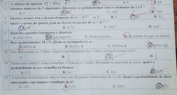 A solução da equação C_2^(n=45 é: A. 7 B)B C. 9 D. 10
13 Quantos números de 3 algarismos diferentes se podem formar com os elementos de 1 à 9 ?
A. 6 B.84 C. 404 D. 504
14 Quantos termos tem o desenvolvimento de (x-5)^9) 7 A. 8 B. 9 C310 D. 11
15 Qual é o termo do quarto grau no desenvolvimento de (x+k)^5 ?
5x^(^^3)k
B. 4x^4k C. 5xk^4 D. 4xk^4
16  Qual dos seguintes fenómenos é aleatório ?
A. Ler o livro B. Pagar imposto C. Realizar prova D. Resultado do jogo de futebol
17 Dois acontecimentos M e N, dizem-se incompatíveis se.
A  Mr N=varnothing B. M∪ N=varnothing C. M∩ N!= varnothing D M∩ N= varnothing 
18 Um casal planeja ter 3 filhos. Qual é a probabilidade dos 3 filhos serem do mesmo sexo?
A.  1/2   1/3  C  2/3  D.  1/8 
B.
19 | Numa urna contém 5 bolas vermelhas, 4 brancas e 3 pretas. Retirando-se uma bola ao acaso, qual é a
probabilidade de ser vermelha ou branca?
A. 0,25 B. 0,4 C. 0,6 D 0.75
20 1 A Ana abre aleatoriamente uma revista com 40 páginas enumeradas de 1 a 40. Qual é a probabilidade de abrir
uma pagina cujo numero é múltiplo de 6?
A. 10% B. 15% C. 20% D925%