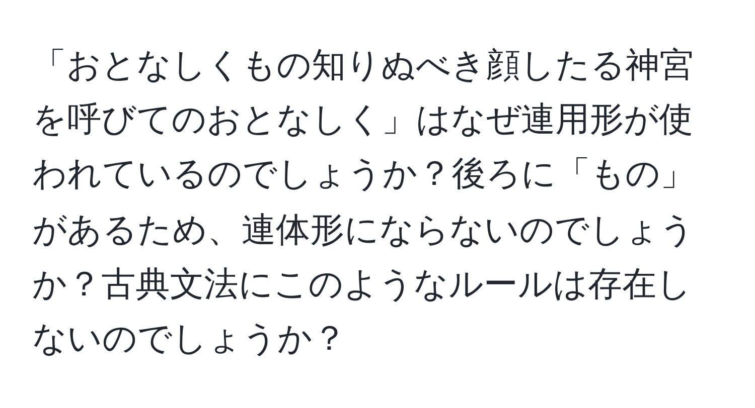 「おとなしくもの知りぬべき顔したる神宮を呼びてのおとなしく」はなぜ連用形が使われているのでしょうか？後ろに「もの」があるため、連体形にならないのでしょうか？古典文法にこのようなルールは存在しないのでしょうか？