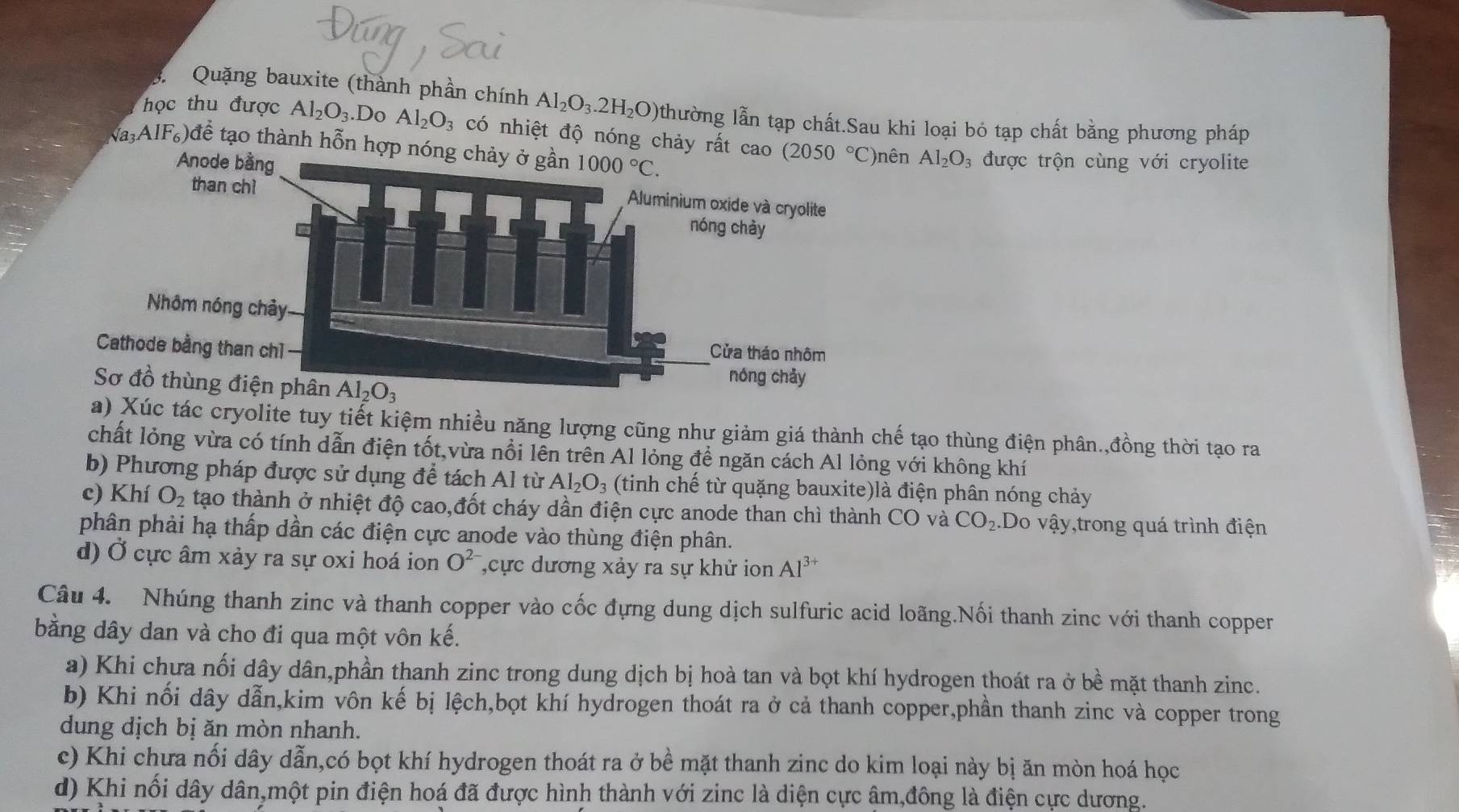 Quặng bauxite (thành phần chính Al_2O_3.2H_2O) thường lẫn tạp chất.Sau khi loại bỏ tạp chất bằng phương pháp
học thu được Al_2O_3.Do Al_2O_3 có nhiệt độ nóng chảy rất cao (2050°C) Al_2O
a3 AlF_6)d tể tạo thành hỗn hợp nón
)nên 3 được trộn cùng với cryolite
a) Xúc tác cryolite tuy tiết kiệm nhiều năng lượng cũng như giảm giá thành chế tạo thùng điện phân.,đồng thời tạo ra
chất lỏng vừa có tính dẫn điện tốt,vừa nổi lên trên Al lỏng để ngăn cách Al lỏng với không khí
b) Phương pháp được sử dụng để tách Al từ Al_2O_3 (tinh chế từ quặng bauxite)là điện phân nóng chảy
c) Khí O_2 tạo thành ở nhiệt độ cao,đốt cháy dần điện cực anode than chì thành CO và CO_2..Do vậy,trong quá trình điện
phân phải hạ thấp dần các điện cực anode vào thùng điện phân.
d) Ở cực âm xảy ra sự oxi hoá ion O^(2-) ,cực dương xảy ra sự khử ion Al^(3+)
Câu 4. Nhúng thanh zinc và thanh copper vào cốc đựng dung dịch sulfuric acid loãng.Nối thanh zinc với thanh coppen
bằng dây dan và cho đi qua một vôn kế.
a) Khi chưa nối dây dân,phần thanh zinc trong dung dịch bị hoà tan và bọt khí hydrogen thoát ra ở bề mặt thanh zinc.
b) Khi nổi dây dẫn,kim vôn kế bị lệch,bọt khí hydrogen thoát ra ở cả thanh copper,phần thanh zinc và copper trong
dung dịch bị ăn mòn nhanh.
c) Khi chưa nổi dây dẫn,có bọt khí hydrogen thoát ra ở bề mặt thanh zinc do kim loại này bị ăn mòn hoá học
d) Khi nổi dây dân,một pin điện hoá đã được hình thành với zinc là diện cực âm,đông là điện cực dương.