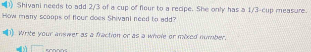 Shivani needs to add 2/3 of a cup of flour to a recipe. She only has a 1/3 -cup measure. 
How many scoops of flour does Shivani need to add? 
Write your answer as a fraction or as a whole or mixed number. 
□ scoons