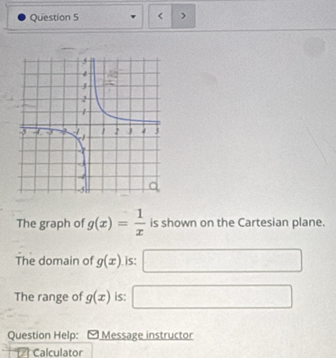 < > 
The graph of g(x)= 1/x  is shown on the Cartesian plane. 
The domain of g(x). is: □ □ 
The range of g(x) is: □ 
Question Help: Message instructor 
Calculator