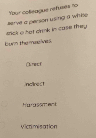 Your colleague refuses to
serve a person using a white
stick a hot drink in case they
burn themselves.
Direct
Indirect
Harassment
Victimisation