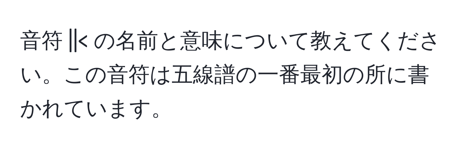 音符 ||< の名前と意味について教えてください。この音符は五線譜の一番最初の所に書かれています。