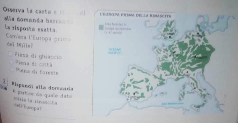 Osserva la carta e rispoadi
alla domanda barrando
la risposta esatta. 
Com'era l'Europa prima
del Mille?
Piena di ghiaccio
Piena di città
Piena di foreste
2 Rispondi alla domanda
A partire da quale data
inizia la rinascita
_
dell'Europa?