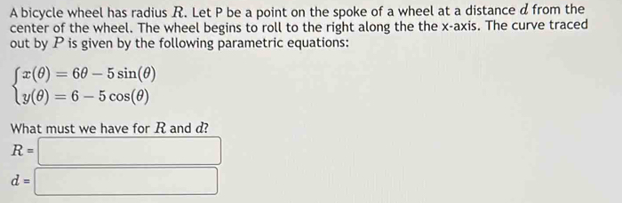 A bicycle wheel has radius R. Let P be a point on the spoke of a wheel at a distance d from the 
center of the wheel. The wheel begins to roll to the right along the the x-axis. The curve traced 
out by P is given by the following parametric equations:
beginarrayl x(θ )=6θ -5sin (θ ) y(θ )=6-5cos (θ )endarray.
What must we have for R and d?
R=□
d=□