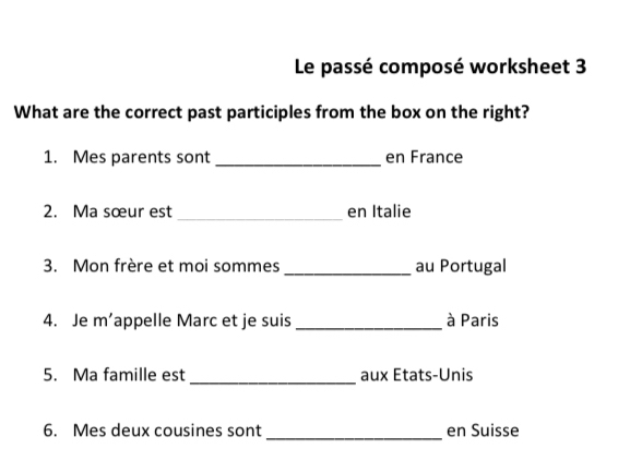 Le passé composé worksheet 3 
What are the correct past participles from the box on the right? 
1. Mes parents sont _en France 
2. Ma sœur est _en Italie 
3. Mon frère et moi sommes _au Portugal 
4. Je m’appelle Marc et je suis_ à Paris 
5. Ma famille est _aux Etats-Unis 
6. Mes deux cousines sont_ en Suisse