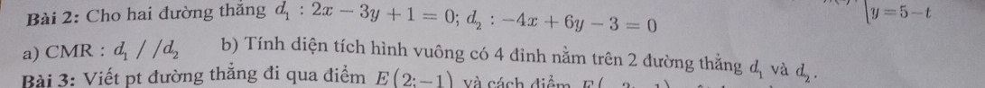 Cho hai đường thăng d_1:2x-3y+1=0; d_2:-4x+6y-3=0
y=5-t
a) CMR : d_1//d_2 b) Tính diện tích hình vuông có 4 đinh nằm trên 2 đường thằng d_1 và d_2. 
Bài 3: Viết pt đường thẳng đi qua điểm E(2:-1) Và cách điểm