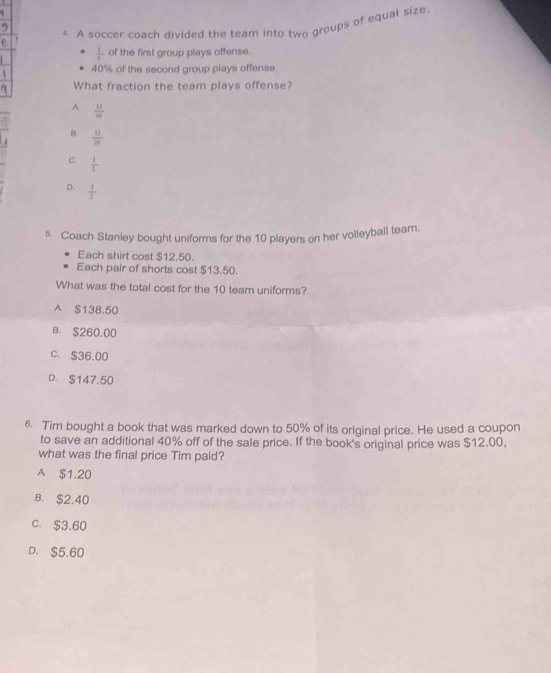 A soccer coach divided the team into two groups of equal size.
 1/1  of the first group plays offense.
40% of the second group plays offense.
What fraction the team plays offense?
A  11/40 
B.  11/20 
C.  1/3 
D.  1/2 
s. Coach Stanley bought uniforms for the 10 players on her volleyball team.
Each shirt cost $12.50.
Each pair of shorts cost $13.50.
What was the total cost for the 10 team uniforms?
A $138.50
B. $260.00
C. $36.00
D. $147.50
6. Tim bought a book that was marked down to 50% of its original price. He used a coupon
to save an additional 40% off of the sale price. If the book's original price was $12.00,
what was the final price Tim paid?
A $1.20
B. $2.40
C. $3.60
D. $5.60