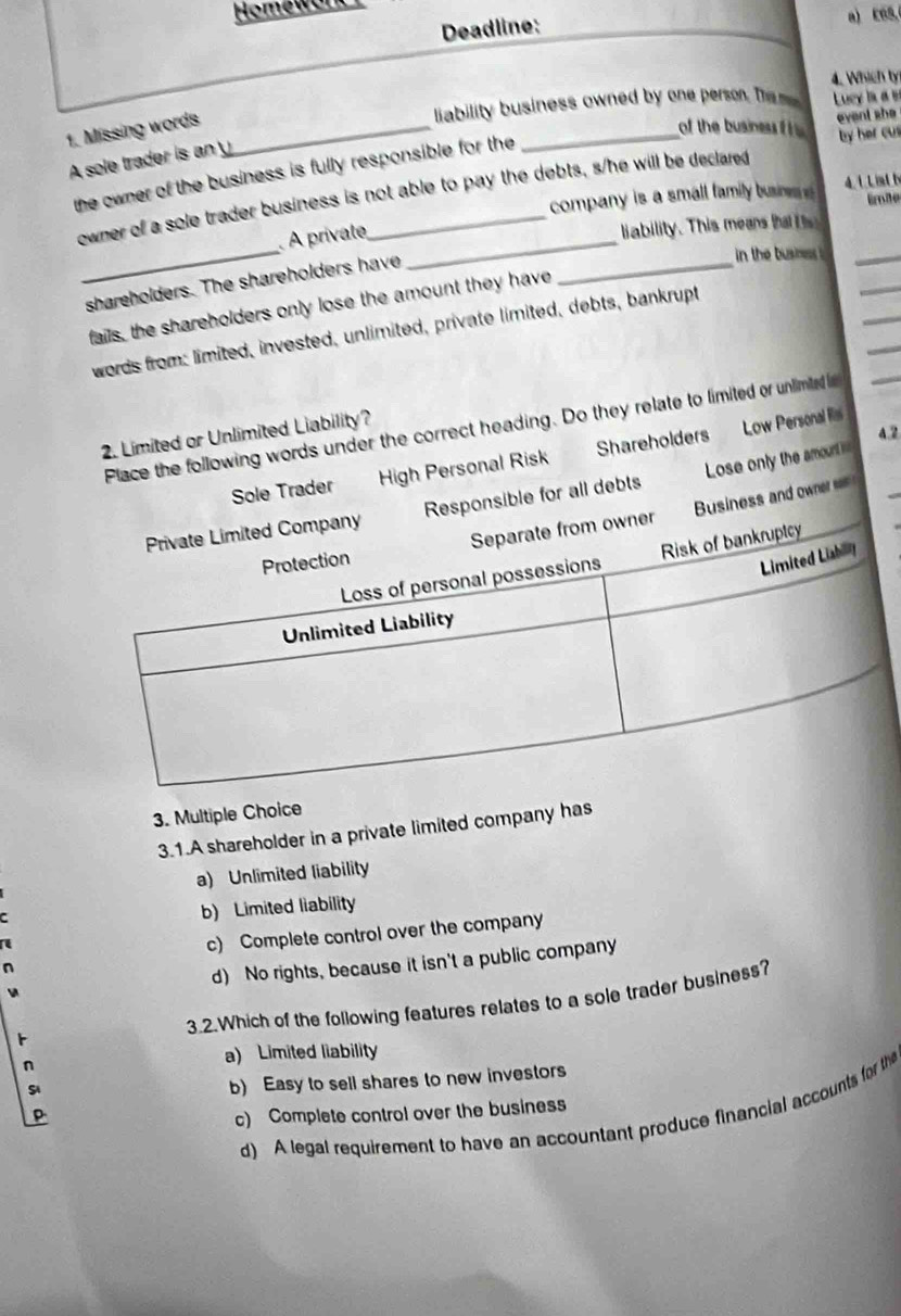 Homeworkr
Deadline:
a) E6S,
4. Which ly
liability business owned by one person. The m Luey ia a s
1. Missing words_
_of the business f h 
event she
by her cus
A sole trader is an y
the owner of the business is fully responsible for the
owner of a sole trader business is not able to pay the debts, s/he will be declared 
company is a small family busie s 4.1 L ist h Eroße
_
_
À private,_
liability. This means ha i 
_
shareholders. The shareholders have
in the busness .
_
fails, the shareholders only lose the amount they have
words from: limited, invested, unlimited, private limited, debts, bankrupt
Place the following words under the correct heading. Do they relate to limited or unlimted 
2. Limited or Unlimited Liability?
a2
Sole Trader High Personal Risk Shareholders Low Personal il
Responsible for all debts Lose only the amount i=
ner Business and owner ===
3. Multiple Choice
3.1.A shareholder in a private limited company has
a) Unlimited liability
b) Limited liability
c) Complete control over the company
d) No rights, because it isn't a public company
3.2.Which of the following features relates to a sole trader business?
a) Limited liability
b) Easy to sell shares to new investors
d) A legal requirement to have an accountant produce financial accounts for the
c) Complete control over the business