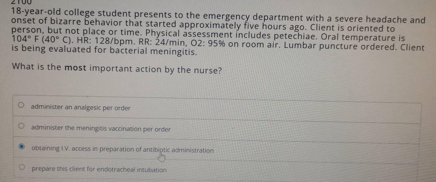 2100
18-year -old college student presents to the emergency department with a severe headache and
onset of bizarre behavior that started approximately five hours ago. Client is oriented to
person, but not place or time. Physical assessment includes petechiae. Oral temperature is
104°F(40°C). HR: 128/bpm. RR: 24/min, O2: 95% on room air. Lumbar puncture ordered. Client
is being evaluated for bacterial meningitis.
What is the most important action by the nurse?
administer an analgesic per order
administer the meningitis vaccination per order
obtaining I.V. access in preparation of antibiotic administration
prepare this client for endotracheal intubation