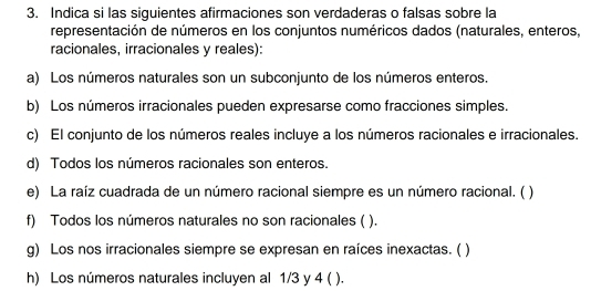 Indica si las siguientes afirmaciones son verdaderas o falsas sobre la 
representación de números en los conjuntos numéricos dados (naturales, enteros, 
racionales, irracionales y reales): 
a) Los números naturales son un subconjunto de los números enteros. 
b) Los números irracionales pueden expresarse como fracciones simples. 
c) El conjunto de los números reales incluye a los números racionales e irracionales. 
d) Todos los números racionales son enteros. 
e) La raíz cuadrada de un número racional siempre es un número racional. ( ) 
f) Todos los números naturales no son racionales ( ). 
g) Los nos irracionales siempre se expresan en raíces inexactas. ( ) 
h) Los números naturales incluyen al 1/3 y 4 ( ).