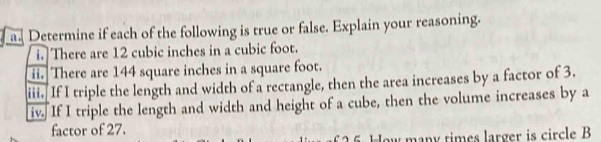 Determine if each of the following is true or false. Explain your reasoning. 
i. There are 12 cubic inches in a cubic foot. 
ii. There are 144 square inches in a square foot. 
iii. If I triple the length and width of a rectangle, then the area increases by a factor of 3. 
iv. If I triple the length and width and height of a cube, then the volume increases by a 
factor of 27. 
How many times larger is circle B