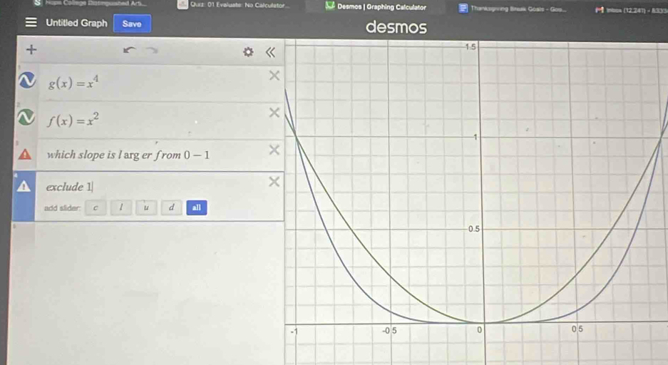 Quit: 01 Evaluate: No Calculetor. Desmos | Graphing Calculator Thanksgring Break Goals - Gos... ( inbos (12,247) - 8333 
Untitled Graph Save desmos
g(x)=x^4
f(x)=x^2
which slope is l arg er from 0-1
exclude 1| 
add slider: c 1 u d all