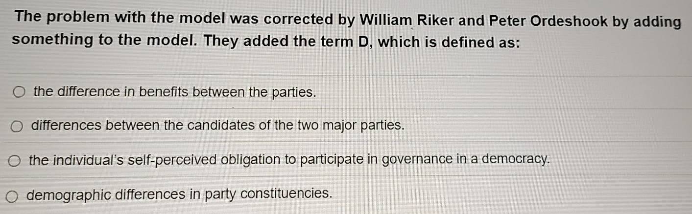 The problem with the model was corrected by William Riker and Peter Ordeshook by adding
something to the model. They added the term D, which is defined as:
the difference in benefits between the parties.
differences between the candidates of the two major parties.
the individual's self-perceived obligation to participate in governance in a democracy.
demographic differences in party constituencies.