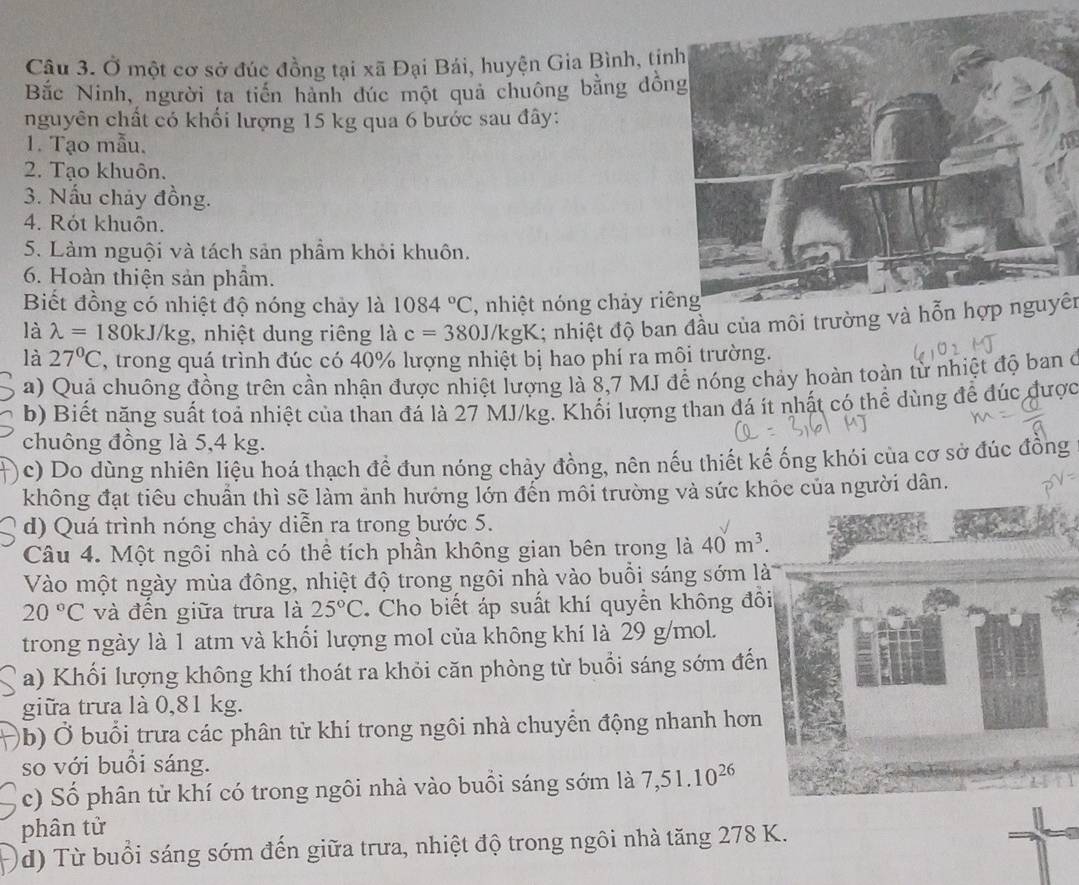 Ở một cơ sở đúc đồng tại xã Đại Bái, huyện Gia Bình, tịn
Bắc Ninh, người ta tiến hành đúc một quả chuông bằng đồn
nguyên chất có khối lượng 15 kg qua 6 bước sau đây:
1. Tạo mẫu.
2. Tạo khuôn.
3. Nấu chảy đồng.
4. Rót khuôn.
5. Làm nguội và tách sản phẩm khỏi khuôn.
6. Hoàn thiện sản phầm.
Biết đồng có nhiệt độ nóng chảy là 1084°C , nhiệt nóng chảy riê
là lambda =180kJ J/kg, nhiệt dung riêng là c=380J/kg gK; nhiệt độ ban đầu của môi trường và hỗn hợp nguyên
là 27°C , trong quá trình đúc có 40% lượng nhiệt bị hao phí ra môi trường.
a) Quả chuông đồng trên cần nhận được nhiệt lượng là 8,7 MJ để nóng chảy hoàn toàn từ nhiệt độ ban ở
b) Biết năng suất toá nhiệt của than đá là 27 MJ/kg. Khối lượng than đá ít nhất có thể dùng để đúc được
chuông đồng là 5,4 kg.
c) Do dùng nhiên liệu hoá thạch để đun nóng chảy đồng, nên nếu thiết kế ống khói của cơ sở đúc đồng
không đạt tiêu chuẩn thì sẽ làm ảnh hưởng lớn đến môi trường và sức khỏc của người dân,
d) Quá trình nóng chảy diễn ra trong bước 5.
Câu 4. Một ngôi nhà có thể tích phần không gian bên trong là 40m^3.
Vào một ngày mùa đông, nhiệt độ trong ngôi nhà vào buổi sáng sớm là
20°C và đến giữa trưa là 25°C Cho biết áp suất khí quyển không đồ
trong ngày là 1 atm và khối lượng mol của không khí là 29 g/mol.
a) Khối lượng không khí thoát ra khỏi căn phòng từ buổi sáng sớm đến
giữa trưa là 0,81 kg.
(b) Ở buổi trưa các phân từ khí trong ngôi nhà chuyển động nhanh hơn
so với buồi sáng.
c) Số phân tử khí có trong ngôi nhà vào buồi sáng sớm là 7,51.10^(26)
phân tử
(d) Từ buổi sáng sớm đến giữa trưa, nhiệt độ trong ngôi nhà tăng 278 K.