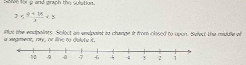 Solve for g and graph the solution.
2≤  (9+16)/3 <5</tex> 
Plot the endpoints. Select an endpoint to change it from closed to open. Select the middle of 
a segment, ray, or line to delete it.