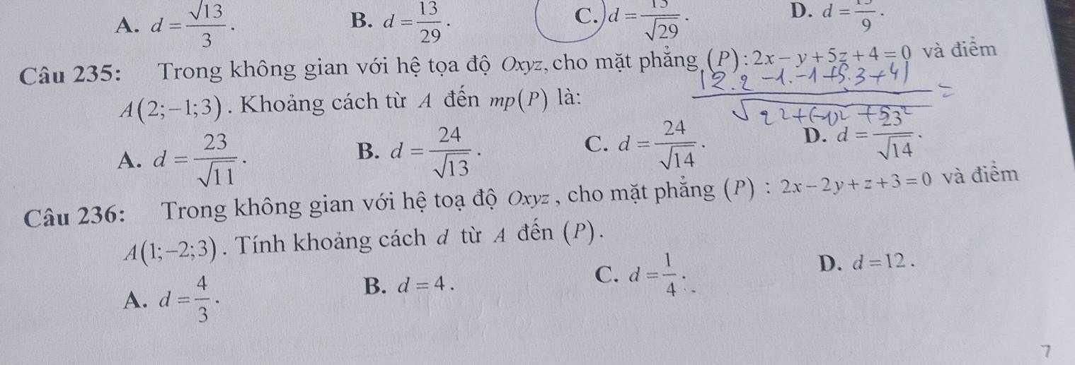 B.
C.
A. d= sqrt(13)/3 . d= 13/29 . d= 15/sqrt(29) .
D. d= 13/9 . 
Câu 235: Trong không gian với hệ tọa độ Oxyz,cho mặt phẳng (P) : 2x-y+5z+4=0 và điểm
A(2;-1;3). Khoảng cách từ A đến mp(P) là:
A. d= 23/sqrt(11) .
B. d= 24/sqrt(13) . d= 24/sqrt(14) . 
C.
D. d= 23^2/sqrt(14) . 
Câu 236: Trong không gian với hệ toạ độ Oxyz , cho mặt phẳng (P) : 2x-2y+z+3=0 và điểm
A(1;-2;3). Tính khoảng cách đ từ A đến (P).
D. d=12.
A. d= 4/3 .
B. d=4.
C. d= 1/4 . 
7