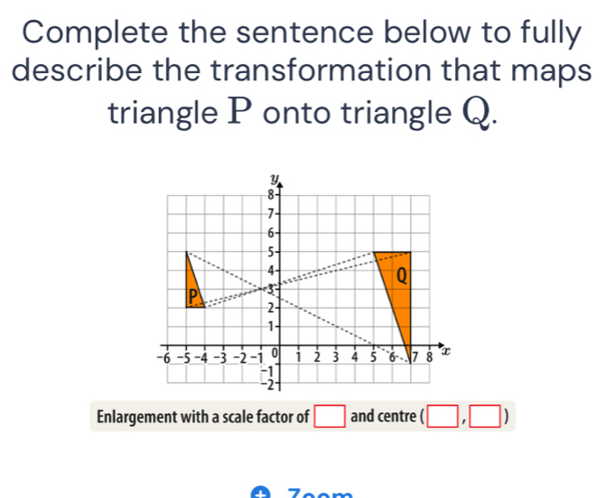 Complete the sentence below to fully 
describe the transformation that maps 
triangle P onto triangle Q.
y
8
7
6 -
5 -
4
Q
P 3
2
1
-6 -5 -4 -3 -2 -1 0 1 2 3 4 5 6. . 7 8 x
-1
-2
Enlargement with a scale factor of □ and centre (□ ,□ )
Zººm