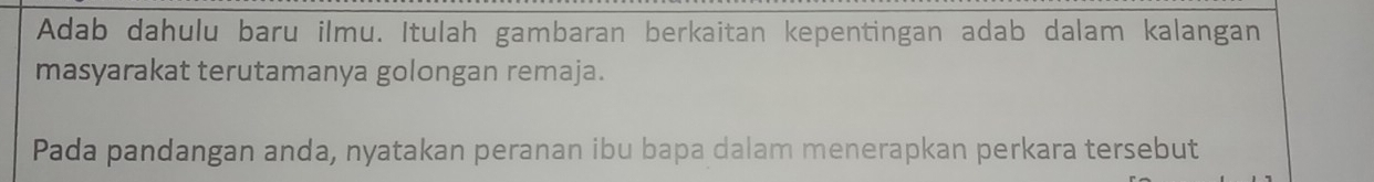 Adab dahulu baru ilmu. Itulah gambaran berkaitan kepentingan adab dalam kalangan 
masyarakat terutamanya golongan remaja. 
Pada pandangan anda, nyatakan peranan ibu bapa dalam menerapkan perkara tersebut