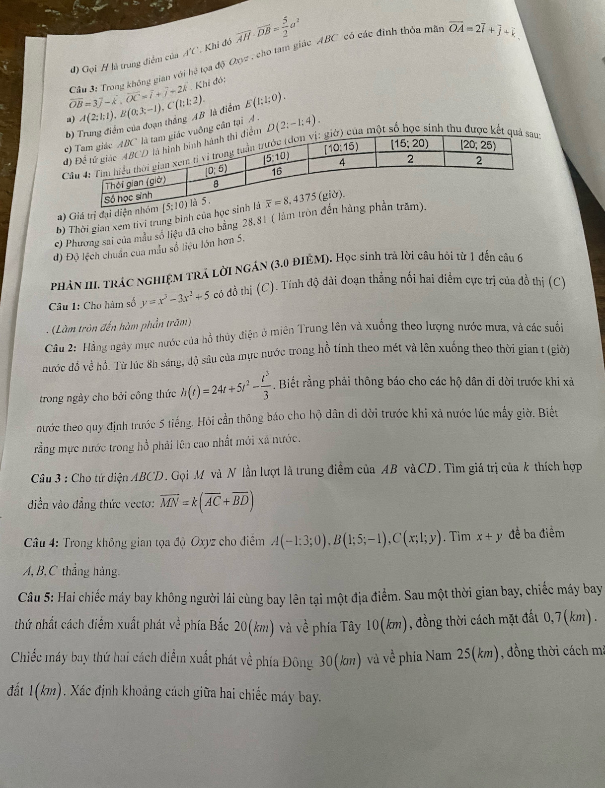 Gọi H là trung điểm của A'C' Khi đó overline AH· overline DB= 5/2 a^2
overline OB=3overline j-k,overline OC=overline i+overline j+2k Câu 3: Trong không gian với he đtọa độ Oxyz , cho tam giác ABC' có các đỉnh thỏa mãn
vector OA=2vector i+vector j+vector k
Khi đó:
a) A(2;1;1),B(0;3;-1),C(1;1;2). E(1;1;0).
g điểm của đoạn thắng AB là điểm
uông cân tại A .
đểm D(2;-1;4).
Ca một inh thu được kết quả
a) Giá trị đại di
b) Thời gian xem tivi trung binh của h
c) Phương sai của mẫu số liệu đã cho bằng 28,81 ( làm trò
d) Độ lệch chuân cua mẫu số liệu lớn hơn 5.
PHẢN III. TRÁC NGHIỆM TRÁ LờI NGÁN (3.0 ĐIÊM). Học sinh trả lời câu hỏi từ 1 đến câu 6
Câu 1: Cho hàm số y=x^3-3x^2+5 có đồ thị (C). Tính độ dài đoạn thẳng nối hai điểm cực trị của đồ thị (C)
- ( Làm tròn đến hàm phần trăm)
Câu 2: Hằng ngày mực nước của hồ thủy điện ở miên Trung lên và xuống theo lượng nước mưa, và các suối
nước đồ về hồ. Từ lúc 8h sáng, độ sâu của mực nước trong hồ tính theo mét và lên xuống theo thời gian t (giờ)
trong ngày cho bởi công thức h(t)=24t+5t^2- t^3/3 . Biết rằng phải thông báo cho các hộ dân di dời trước khi xả
nước theo quy định trước 5 tiếng. Hỏi cần thông báo cho hộ dân di dời trước khi xả nước lúc mấy giờ. Biết
rằng mực nước trong hồ phải lên cao nhất mới xả nước.
Câu 3 : Cho tứ diện ABCD. Gọi M và N lần lượt là trung điểm của AB vàCD. Tìm giá trị của k thích hợp
điền vào đẳng thức vectơ: vector MN=k(vector AC+vector BD)
Câu 4: Trong không gian tọa độ Oxyz cho điểm A(-1:3;0),B(1;5;-1),C(x;1;y). Tìm x+y đề ba điểm
A,B,C thắng hàng.
Câu 5: Hai chiếc máy bay không người lái cùng bay lên tại một địa điểm. Sau một thời gian bay, chiếc máy bay
thứ nhất cách điểm xuất phát về phía Bắc 20(km) và về phía Tây 10(km), đồng thời cách mặt đất 0,7(km) .
Chiếc máy bay thứ hai cách điểm xuất phát về phía Đông 30(km) và về phía Nam 25(km), đồng thời cách mỹ
đất 1(km). Xác định khoảng cách giữa hai chiếc máy bay.