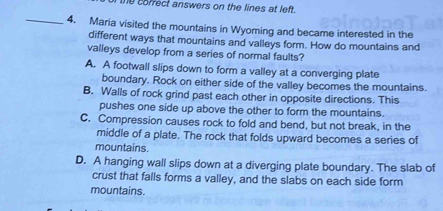 the correct answers on the lines at left.
_4. Maria visited the mountains in Wyoming and became interested in the
different ways that mountains and valleys form. How do mountains and
valleys develop from a series of normal faults?
A. A footwall slips down to form a valley at a converging plate
boundary. Rock on either side of the valley becomes the mountains.
B. Walls of rock grind past each other in opposite directions. This
pushes one side up above the other to form the mountains.
C. Compression causes rock to fold and bend, but not break, in the
middle of a plate. The rock that folds upward becomes a series of
mountains.
D. A hanging wall slips down at a diverging plate boundary. The slab of
crust that falls forms a valley, and the slabs on each side form
mountains.