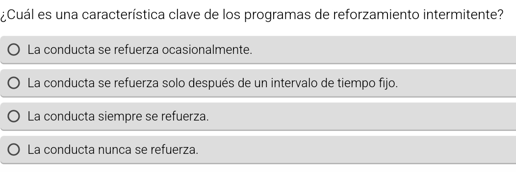 ¿Cuál es una característica clave de los programas de reforzamiento intermitente?
La conducta se refuerza ocasionalmente.
La conducta se refuerza solo después de un intervalo de tiempo fijo.
La conducta siempre se refuerza.
La conducta nunca se refuerza.