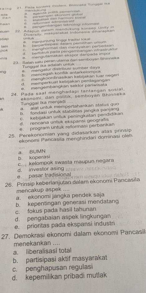 saing 21. Pada konteks modern. Bhinneka Tunggal ika
mendukung .
ada a.  agenda politik pemerinta
dan
b. persaingan ekonomi global
c. stabilitas dan harmoni sosial
haan d. reformasi administratif
e. pengembangan teknologi informasi
tuan 22. Adapun dalam mendukung konsep Unity in
Diversity, masyarakat Indonesia diharapkan
tiap untuk ...
a. menjunjung tinggi tradisi lokal
Iain b. berpartisipasi dalam pemilihan umum
pok c. menghormati dan merayakan perbedaan
d. berfokus pada pengembangan infrastruktur
nis e. mengutamakan ekspor daripada impor
23. Salah satu peran utama dari semboyan Bhinneka
Tunggal Ika adalah untuk ....
ng a. mengatur distribusi sumber daya
b. mencegah konflik antarkelompok
c. mengkoordinasikan kebijakan luar negeri
d. memperkuat kebijakan perdagangan
e. mengembangkan sektor pariwisata
24. Pada saat menghadapi tantangan sosial,
n ekonomi, dan politik, semboyan Bhinneka
Tunggal Ika menjadi ....
k a. alat untuk mempertahankan status quo
b. fondasi untuk stabilitas jangka panjang
c. kebijakan untuk peningkatan pendidikan
d. rencana untuk ekspansi geografis
e. program untuk reformasi perbankan
25. Perekonomian yang didasarkan atas prinsip
ekonomi Pancasila menghindari dominasi oleh
a. BUMN
b. koperasi
c. kelompok swasta maupun negara
d. investor asing
e. pasar tradisional
26. Prinsip keberlanjutan dalam ekonomi Pancasila
mencakup aspek ....
a. ekonomi jangka pendek saja
b. kepentingan generasi mendatang
c. fokus pada hasil tahunan
d. pengabaian aspek lingkungan
e. prioritas pada ekspansi industri
27. Demokrasi ekonomi dalam ekonomi Pancasil
menekankan ....
a. liberalisasi total
b. partisipasi aktif masyarakat
c. penghapusan regulasi
d. kepemilikan pribadi mutlak