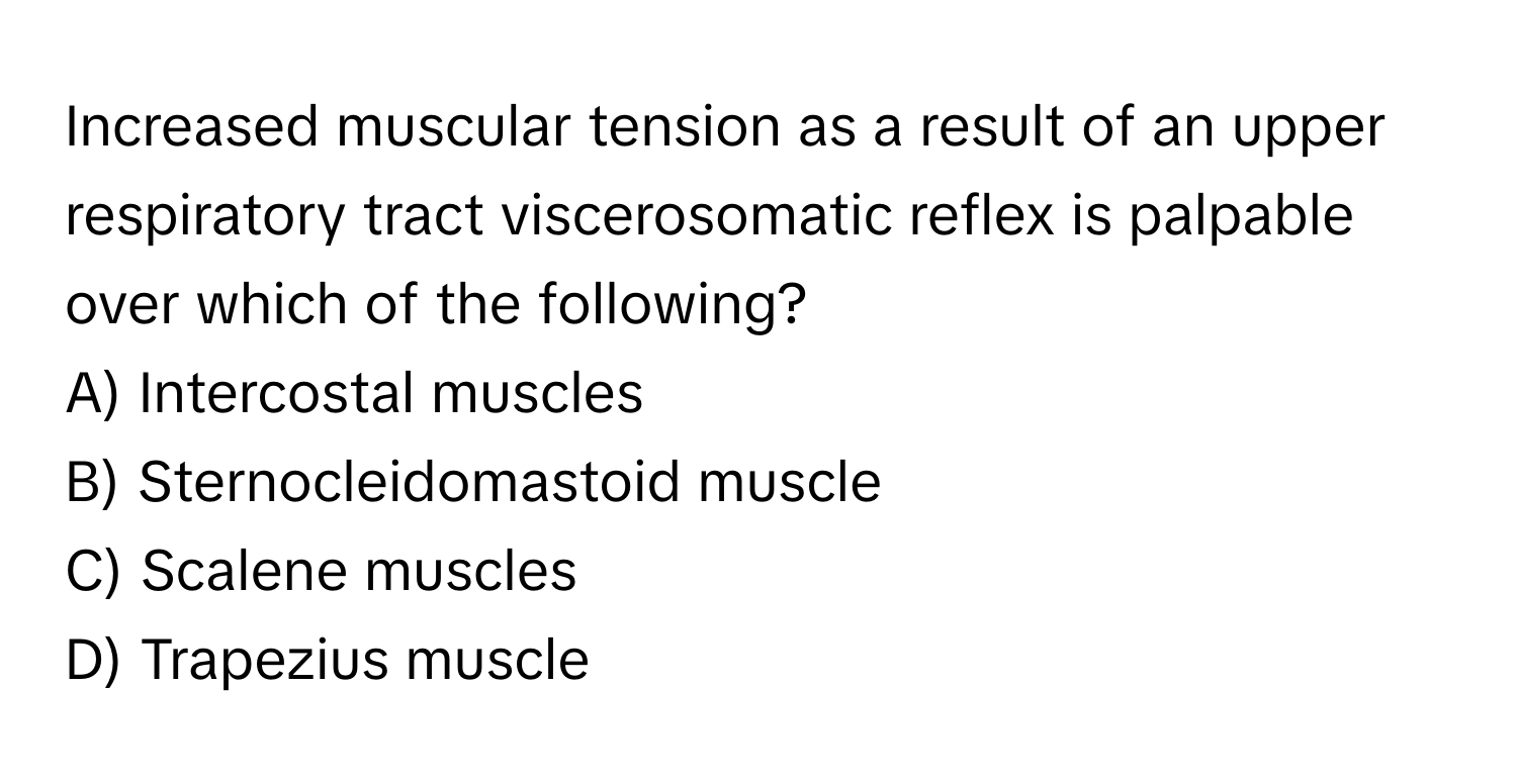 Increased muscular tension as a result of an upper respiratory tract viscerosomatic reflex is palpable over which of the following? 
A) Intercostal muscles
B) Sternocleidomastoid muscle
C) Scalene muscles
D) Trapezius muscle