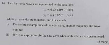 Two harmonic waves are represented by the equations:
y_1=6sin (2π t+2π x)
y_2=6sin (2π t-2π x)
where y), y? and x are in meters, and t in seconds.
i) Determine the amplitude of the new wave, angular frequency and wave
number.
ii) Write an expression for the new wave when both waves are superimposed.
[5 marks