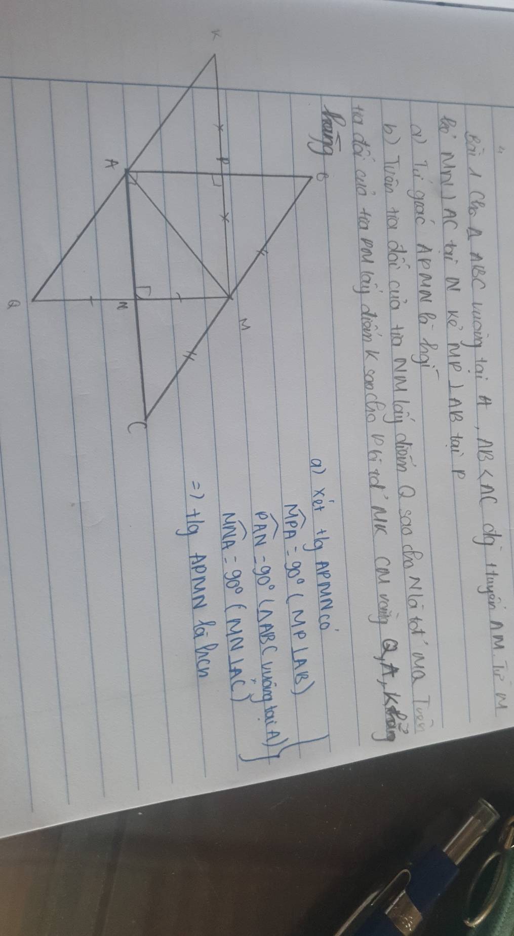 Bai A CHo △ ABC Lucing tai 4, AB dg ttayàin Am. To M 
Ro' NnI AC ti N Ke JP LABB tai P
a) Tèí gooó Apaa B Bgì 
b) Tuán tā dài cuò tio wà lag diàin Q sao (o Mà tot`ma Twò 
to doi cuó tio pou (aig dràin k soo cho bitd`MK ca vàng Q A, Kǎng 
a) xét tlg APµNco
widehat MPA=90°(MP⊥ AB)
widehat PAN=90°(△ ABC) uáng ta( A)
widehat MNA=90°(MN⊥ AC)
=>+lg APrN Ra Bhcn