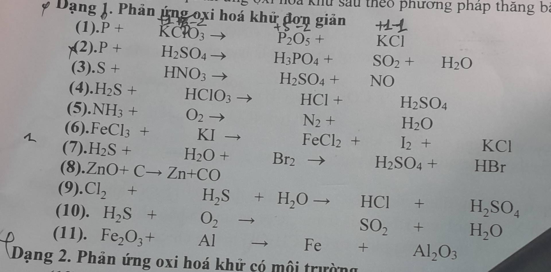 hoa khu sau theo phương pháp thắng ba 
* Dạng J. Phản ứng oxi hoá khử đơn giản 
(1). P+
KCPO_3
(2). P+
P_2O_5+
KCI
H_2SO_4 , 
(3). S+
H_3PO_4+SO_2+H_2O
HNO_3to
H_2SO_4+NO
(4). H_2S+ HClO_3 to
HCl+H_2SO_4
(5). NH_3+O_2to N_2+ H_2O
(6). FeCl_3+KIto
FeCl_2+I_2+KCl
(7). H_2S+H_2O+ frac 1/2 Br_2to H_2SO_4+HBr
(8). ZnO+Cto Zn+CO
(9). Cl_2+H_2S+H_2Oto HCl+H_2SO_4
(10). H_2S+O_2to
(11). Fe_2O_3+Al°
SO_2+H_2O
_ 
Fe + □  Al_2O_3
Dạng 2. Phản ứng oxi hoá khử có môi trường