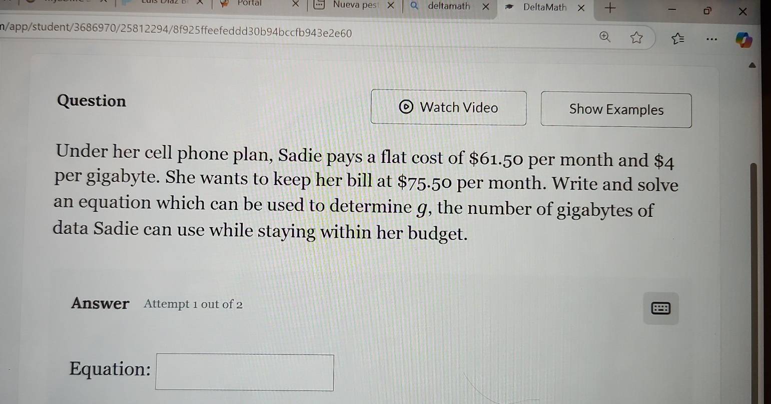 Portal Nueva pes × a deltamath × DeltaMath × + 
n/app/student/3686970/25812294/8f925ffeefeddd30b94bccfb943e2e60 
Question Watch Video Show Examples 
Under her cell phone plan, Sadie pays a flat cost of $61.50 per month and $4
per gigabyte. She wants to keep her bill at $75.50 per month. Write and solve 
an equation which can be used to determine g, the number of gigabytes of 
data Sadie can use while staying within her budget. 
Answer Attempt 1 out of 2 P 
Equation: □