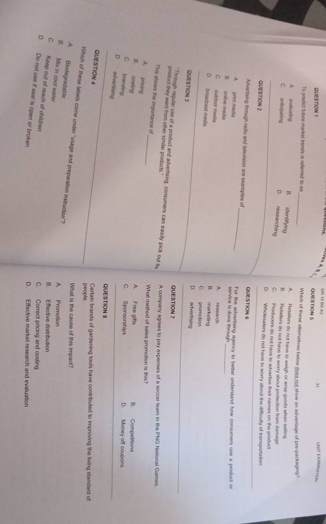 questions GR 10 BS A3 UNIT EXAMINATION
I[]ves A. B. QUESTION 5
QUESTION 1
31
To predict future market trends is referred to as _. Which of these alternatives below does not show an advantage of pre-packaging?
A. Retailers do not have to weigh or wrap goods when selling
B. identifying
A evaluating B. Retailers do not have to worry about protection from damage
D. researching
C. anticipating C. Producers do not have to advertise their names on the product
D. Wholesalers do not have to worry about the difficulty of transportation
QUESTION 2 QUESTION 6
Advertising through radio and television are examples of
A. print media
_
. For the advertising agency to better understand how consumers use a product or
service is done through
B. online media A. research_
C. outdoor media B. marketing
D. broadcast media C. promotion
D. advertising
QUESTION 3
QUESTION 7
"Through regular use of a product and advertising, consumers can easily pick out the
product they want from other similar products."
A company agrees to pay expenses of a soccer team in the PNG National Games.
This shows the importance of_ .
What method of sales promotion is this?
A. pricing
A. Free gifts
B. costing B. Competitions
C. branding
C. Sponsorships D. Money off coupons
D. advertising
QUESTION 8
QUESTION 4
Certain brands of gardening tools have contributed to improving the living standard of
people
Which of these labels come under "usage and preparation instruction"?
What is the cause of this impact?
A. Biodegradable
A. Promotion
B. Mix in cool water
B. Effective distribution
C. Keep out of reach of children
C. Correct pricing and costing
D. Do not use if seal is open or broken
D. Effective market research and evaluation