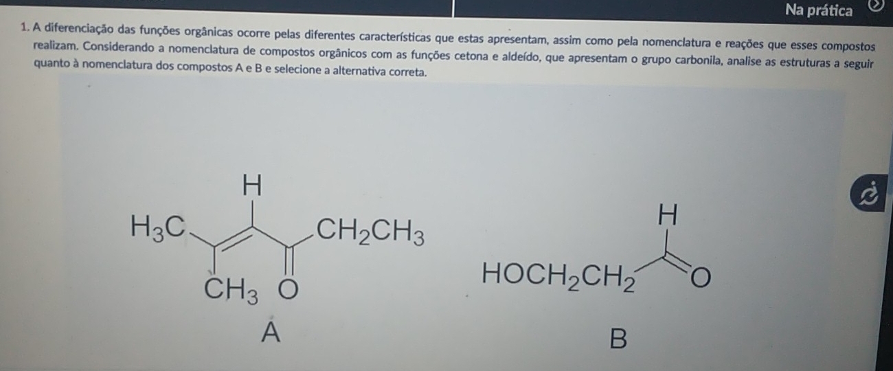 Na prática
1. A diferenciação das funções orgânicas ocorre pelas diferentes características que estas apresentam, assim como pela nomenclatura e reações que esses compostos
realizam. Considerando a nomenclatura de compostos orgânicos com as funções cetona e aldeído, que apresentam o grupo carbonila, analise as estruturas a seguir
quanto à nomenclatura dos compostos A e B e selecione a alternativa correta.
A
B