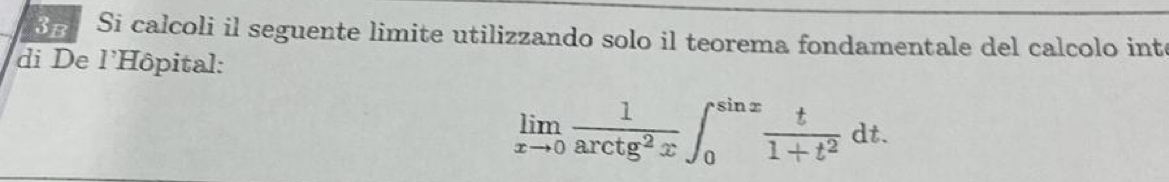 Si calcoli il seguente limite utilizzando solo il teorema fondamentale del calcolo inte 
di De l'Hôpital:
limlimits _xto 0 1/arctan^2x ∈t _0^((sin x)frac t)1+t^2dt.