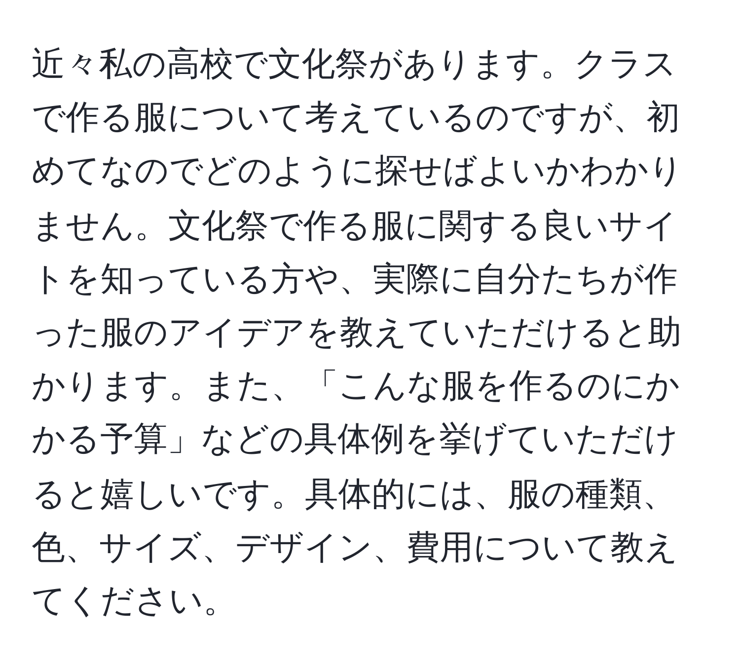 近々私の高校で文化祭があります。クラスで作る服について考えているのですが、初めてなのでどのように探せばよいかわかりません。文化祭で作る服に関する良いサイトを知っている方や、実際に自分たちが作った服のアイデアを教えていただけると助かります。また、「こんな服を作るのにかかる予算」などの具体例を挙げていただけると嬉しいです。具体的には、服の種類、色、サイズ、デザイン、費用について教えてください。