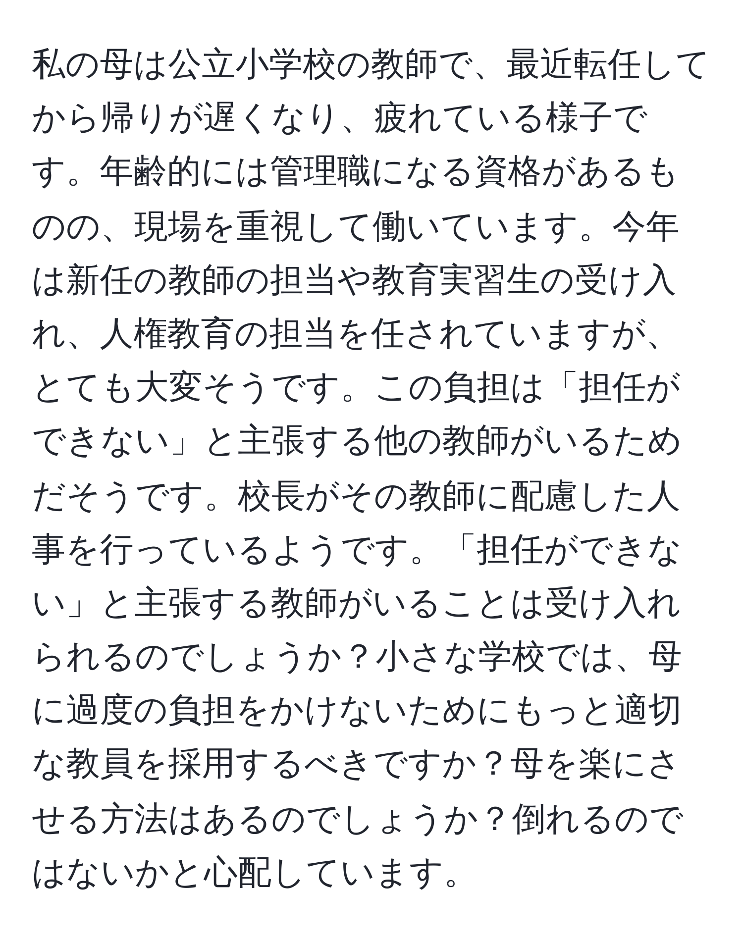 私の母は公立小学校の教師で、最近転任してから帰りが遅くなり、疲れている様子です。年齢的には管理職になる資格があるものの、現場を重視して働いています。今年は新任の教師の担当や教育実習生の受け入れ、人権教育の担当を任されていますが、とても大変そうです。この負担は「担任ができない」と主張する他の教師がいるためだそうです。校長がその教師に配慮した人事を行っているようです。「担任ができない」と主張する教師がいることは受け入れられるのでしょうか？小さな学校では、母に過度の負担をかけないためにもっと適切な教員を採用するべきですか？母を楽にさせる方法はあるのでしょうか？倒れるのではないかと心配しています。