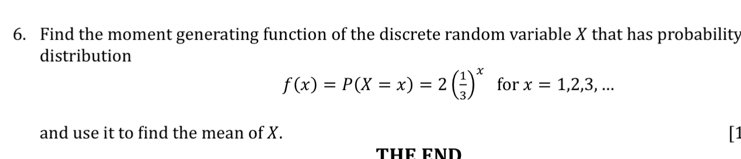 Find the moment generating function of the discrete random variable X that has probability 
distribution
f(x)=P(X=x)=2( 1/3 )^x for x=1,2,3,... 
and use it to find the mean of X. 
1 
THE FND