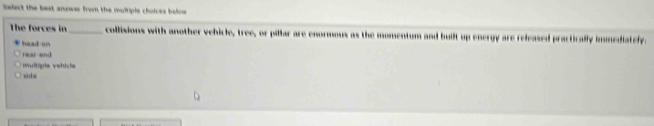 islect the best answer from the moltiple choices belve 
The forces in _collisions with another vehicle, tree, or pillar are enormous as the momentum and built up energy are released practically immediately.
head en
rear end
revulltipte vehicte si da
