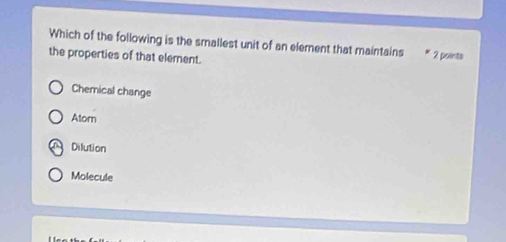 Which of the following is the smallest unit of an element that maintains 2 points
the properties of that element.
Chemical change
Atom
Dilution
Molecule