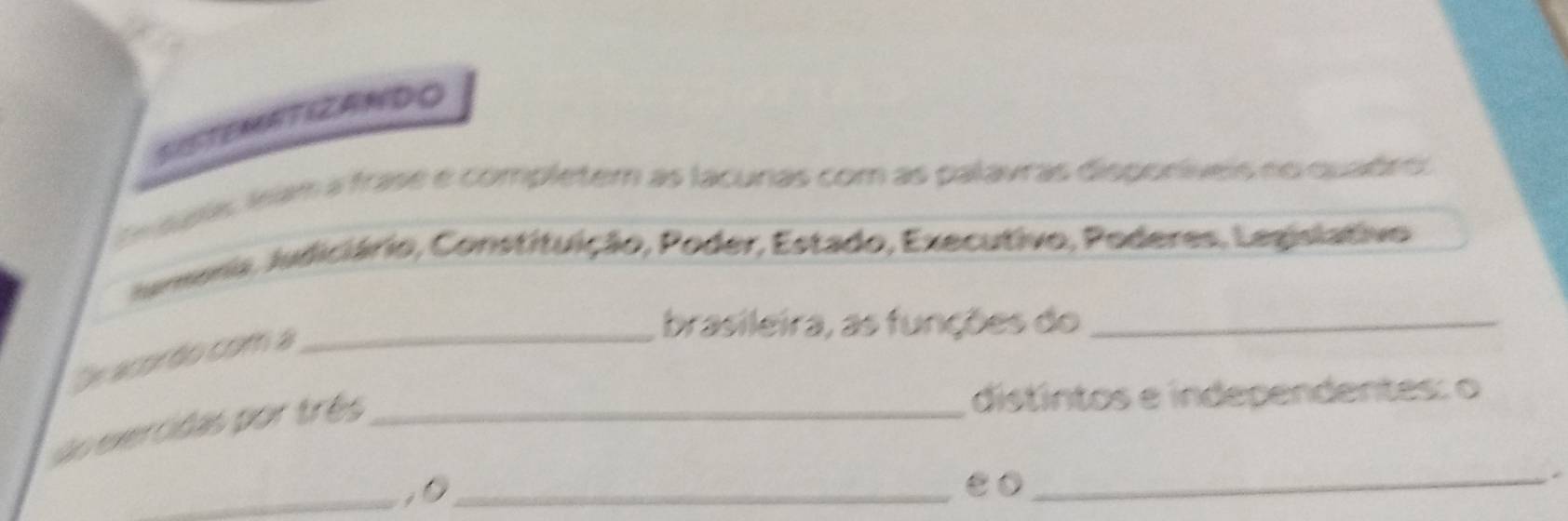 SISTEMATIZANDO 
pas asam a frase e completem as lacunas com as palavras disporíveis no quabro 
Jmema, Judiciário, Constituição, Poder, Estado, Executivo, Poderes, Lepislativo 
brasileira, as funções do_ 
De acordo com a_ 
o exercidas por três_ 
distíntos e independentes: o 
_,0_ 
e0_ 
*